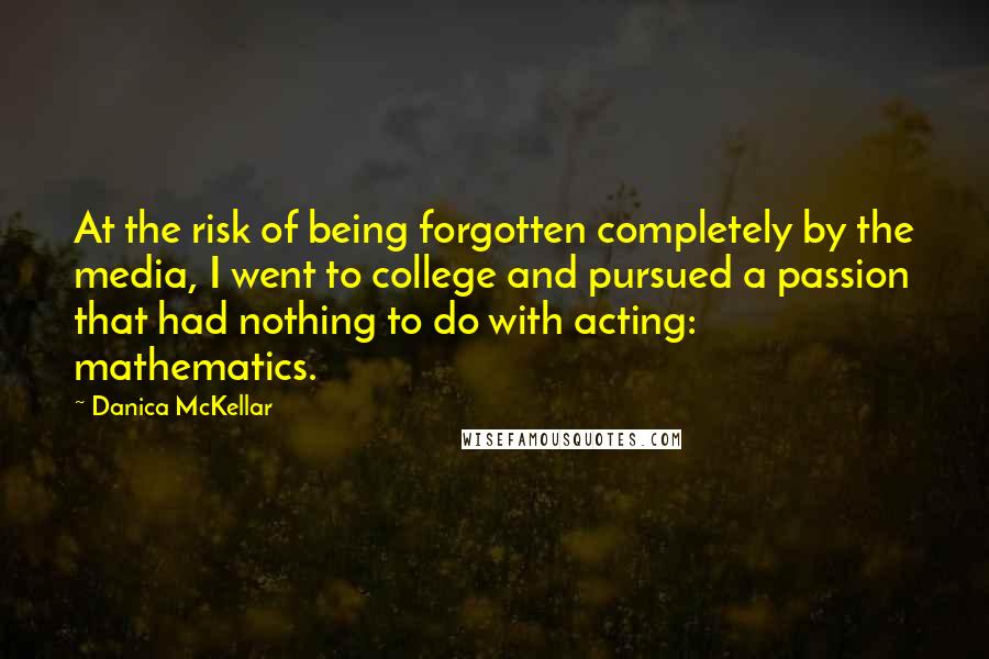 Danica McKellar Quotes: At the risk of being forgotten completely by the media, I went to college and pursued a passion that had nothing to do with acting: mathematics.