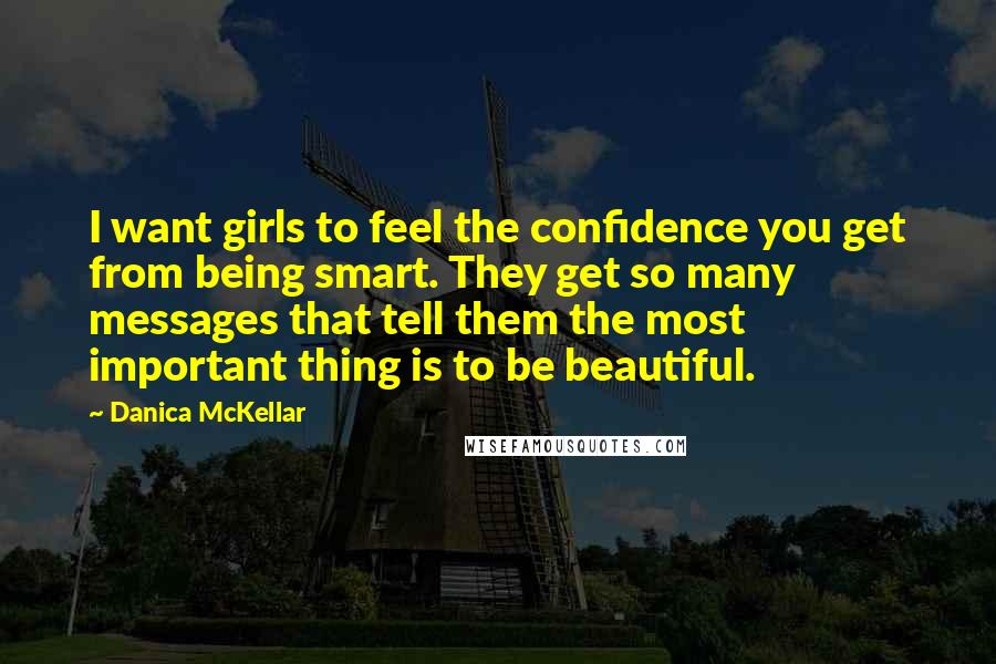 Danica McKellar Quotes: I want girls to feel the confidence you get from being smart. They get so many messages that tell them the most important thing is to be beautiful.