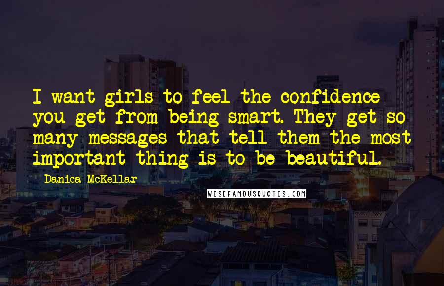 Danica McKellar Quotes: I want girls to feel the confidence you get from being smart. They get so many messages that tell them the most important thing is to be beautiful.