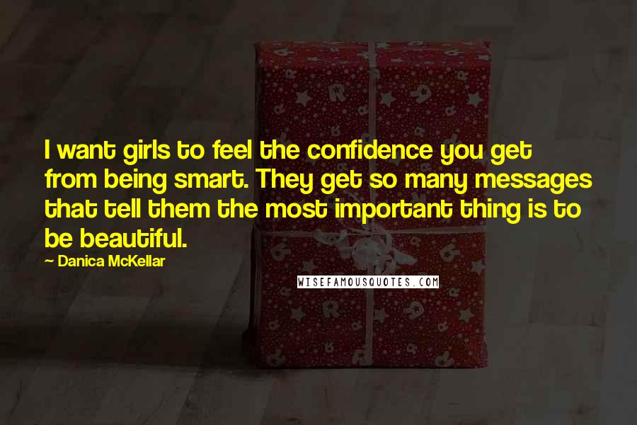 Danica McKellar Quotes: I want girls to feel the confidence you get from being smart. They get so many messages that tell them the most important thing is to be beautiful.