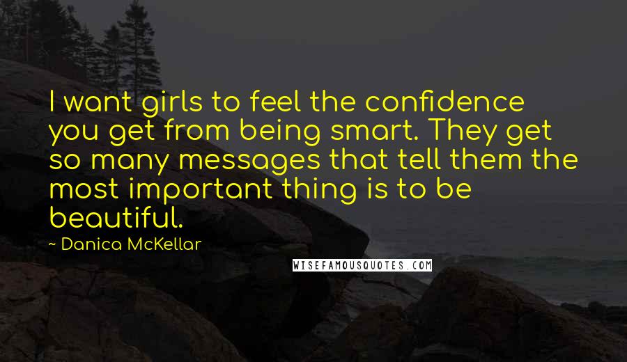 Danica McKellar Quotes: I want girls to feel the confidence you get from being smart. They get so many messages that tell them the most important thing is to be beautiful.
