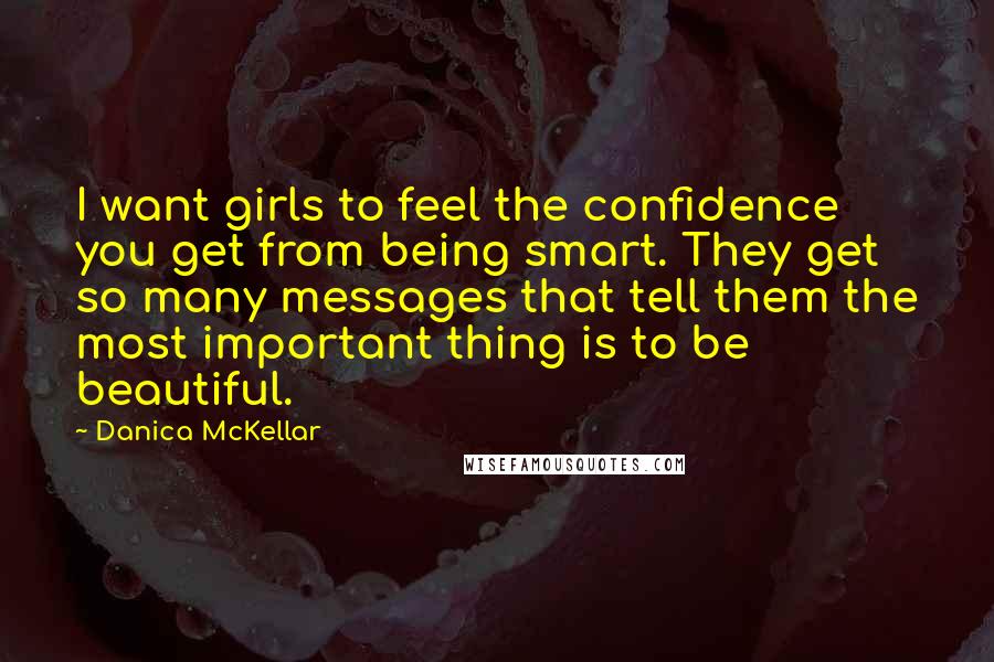 Danica McKellar Quotes: I want girls to feel the confidence you get from being smart. They get so many messages that tell them the most important thing is to be beautiful.