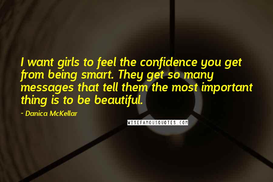 Danica McKellar Quotes: I want girls to feel the confidence you get from being smart. They get so many messages that tell them the most important thing is to be beautiful.