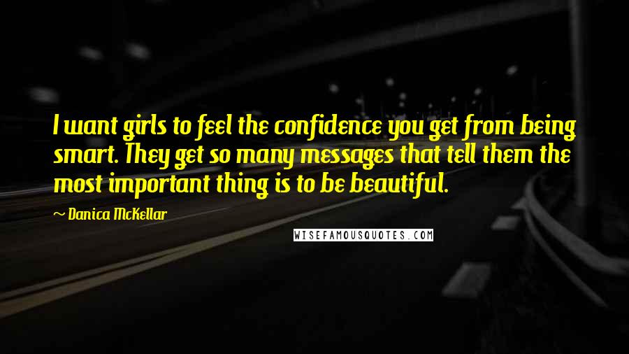 Danica McKellar Quotes: I want girls to feel the confidence you get from being smart. They get so many messages that tell them the most important thing is to be beautiful.