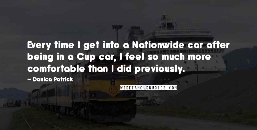 Danica Patrick Quotes: Every time I get into a Nationwide car after being in a Cup car, I feel so much more comfortable than I did previously.