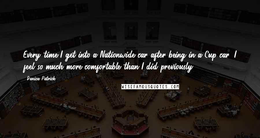 Danica Patrick Quotes: Every time I get into a Nationwide car after being in a Cup car, I feel so much more comfortable than I did previously.