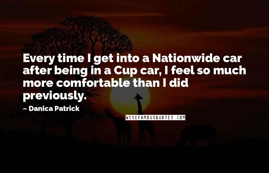 Danica Patrick Quotes: Every time I get into a Nationwide car after being in a Cup car, I feel so much more comfortable than I did previously.