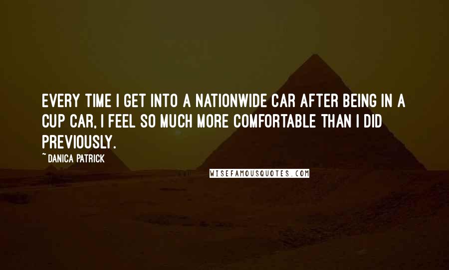 Danica Patrick Quotes: Every time I get into a Nationwide car after being in a Cup car, I feel so much more comfortable than I did previously.