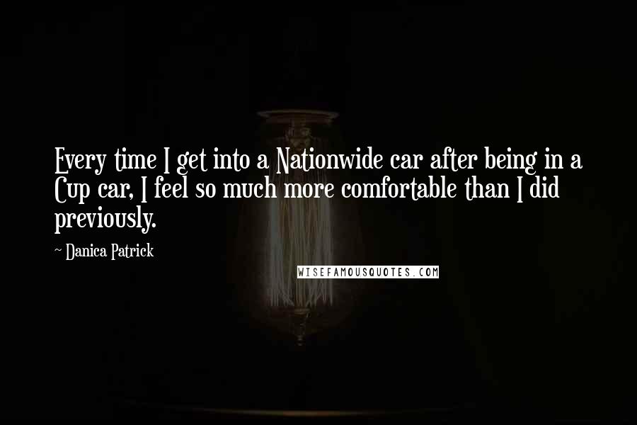 Danica Patrick Quotes: Every time I get into a Nationwide car after being in a Cup car, I feel so much more comfortable than I did previously.