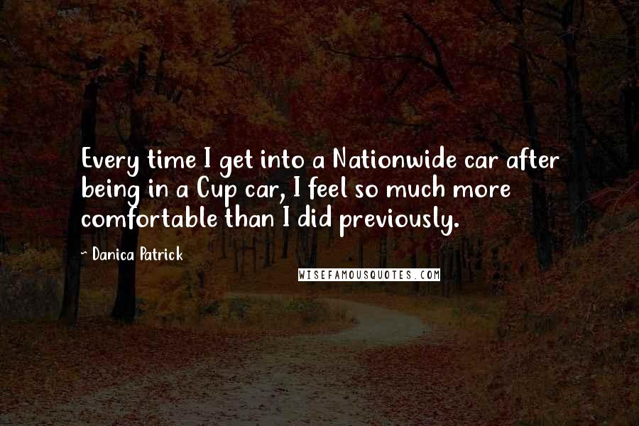 Danica Patrick Quotes: Every time I get into a Nationwide car after being in a Cup car, I feel so much more comfortable than I did previously.