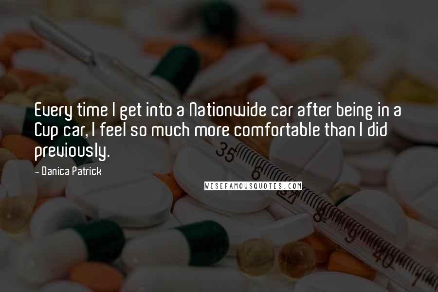 Danica Patrick Quotes: Every time I get into a Nationwide car after being in a Cup car, I feel so much more comfortable than I did previously.