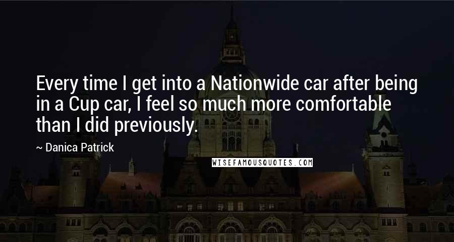 Danica Patrick Quotes: Every time I get into a Nationwide car after being in a Cup car, I feel so much more comfortable than I did previously.