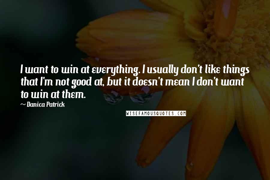 Danica Patrick Quotes: I want to win at everything. I usually don't like things that I'm not good at, but it doesn't mean I don't want to win at them.