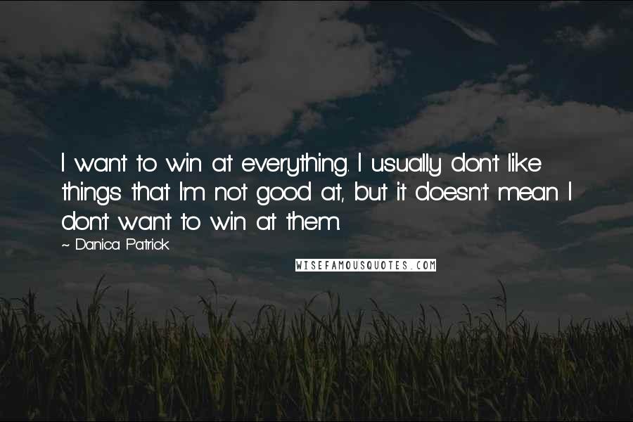 Danica Patrick Quotes: I want to win at everything. I usually don't like things that I'm not good at, but it doesn't mean I don't want to win at them.