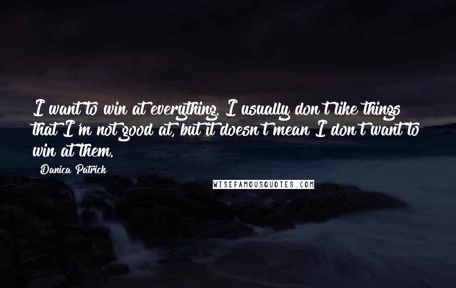 Danica Patrick Quotes: I want to win at everything. I usually don't like things that I'm not good at, but it doesn't mean I don't want to win at them.