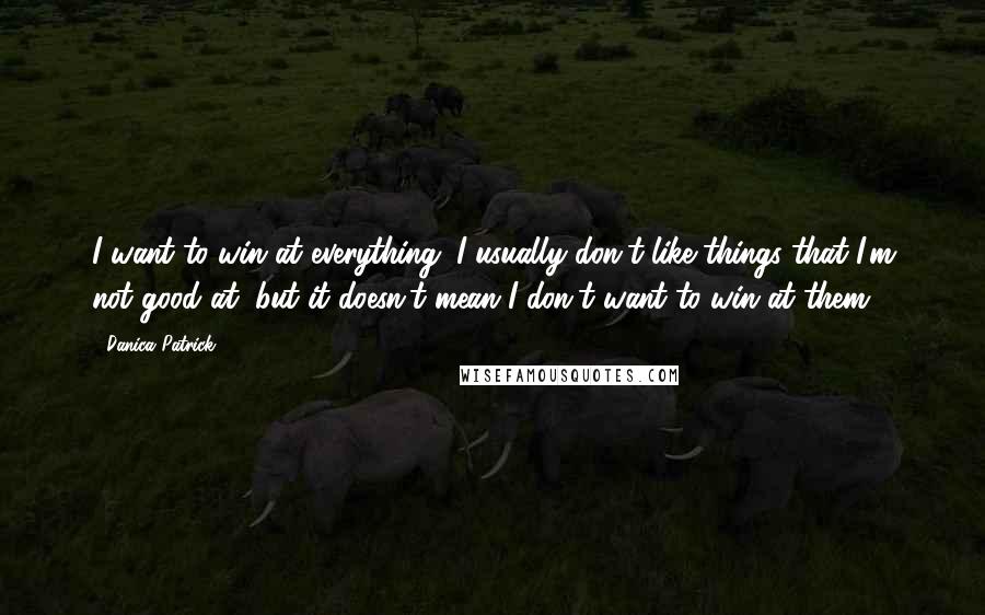 Danica Patrick Quotes: I want to win at everything. I usually don't like things that I'm not good at, but it doesn't mean I don't want to win at them.