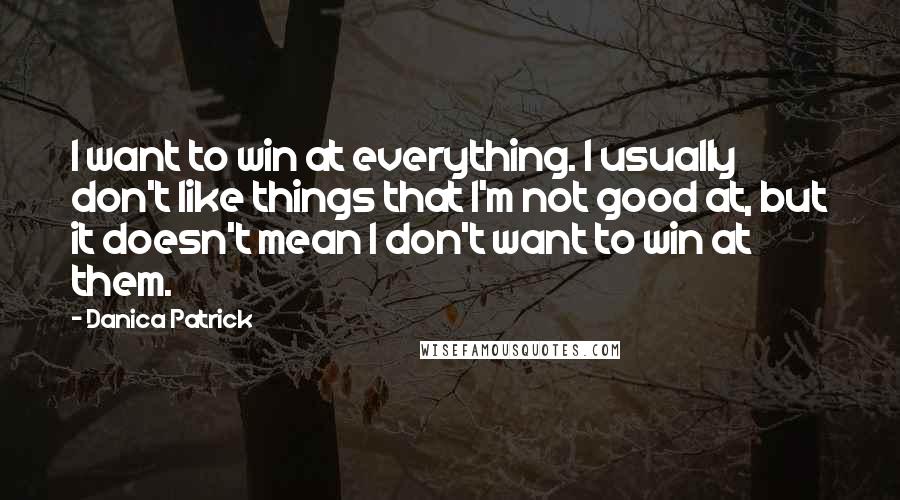 Danica Patrick Quotes: I want to win at everything. I usually don't like things that I'm not good at, but it doesn't mean I don't want to win at them.