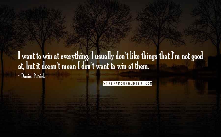 Danica Patrick Quotes: I want to win at everything. I usually don't like things that I'm not good at, but it doesn't mean I don't want to win at them.