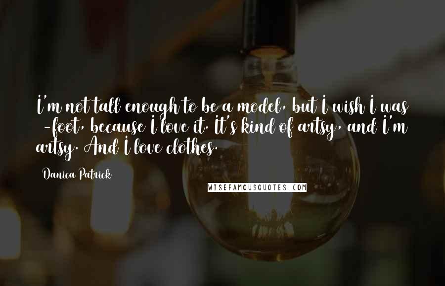 Danica Patrick Quotes: I'm not tall enough to be a model, but I wish I was 6-foot, because I love it. It's kind of artsy, and I'm artsy. And I love clothes.