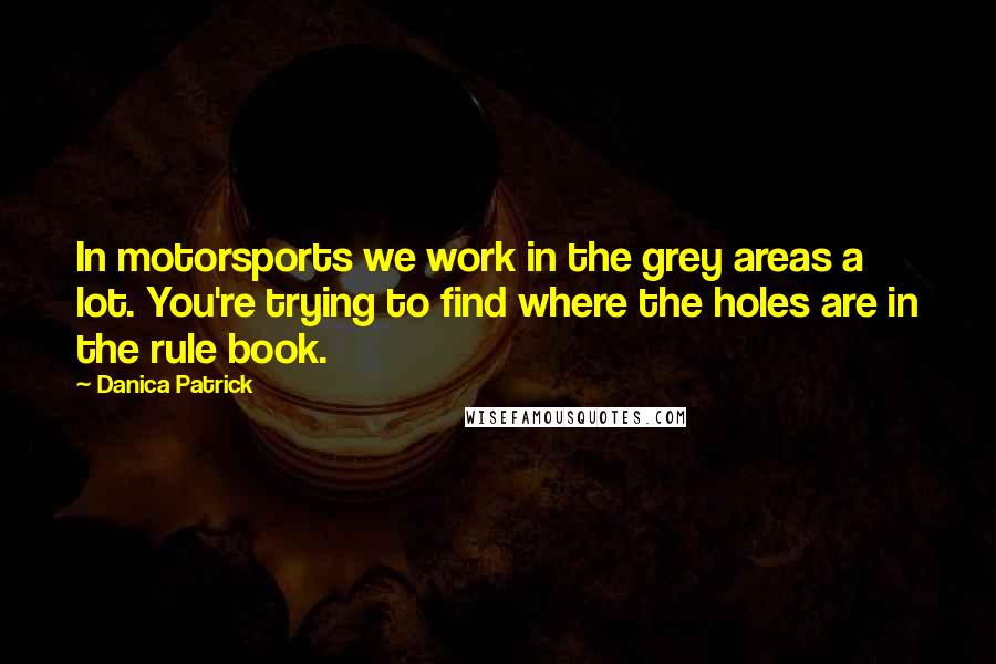 Danica Patrick Quotes: In motorsports we work in the grey areas a lot. You're trying to find where the holes are in the rule book.