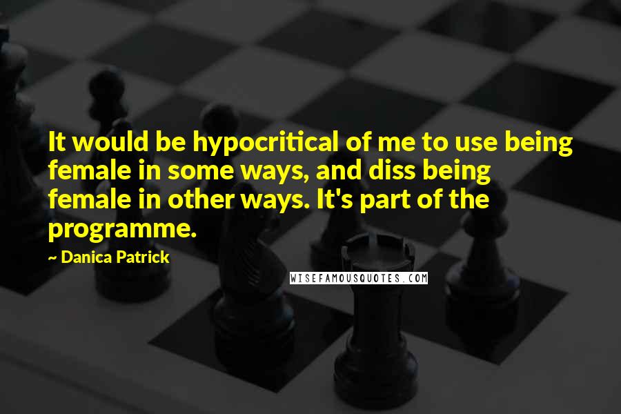 Danica Patrick Quotes: It would be hypocritical of me to use being female in some ways, and diss being female in other ways. It's part of the programme.