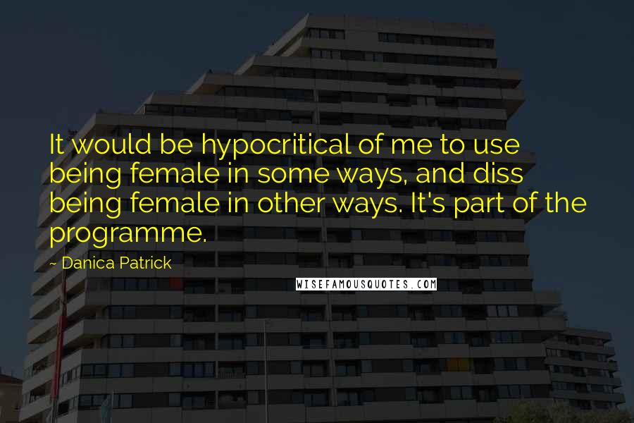 Danica Patrick Quotes: It would be hypocritical of me to use being female in some ways, and diss being female in other ways. It's part of the programme.