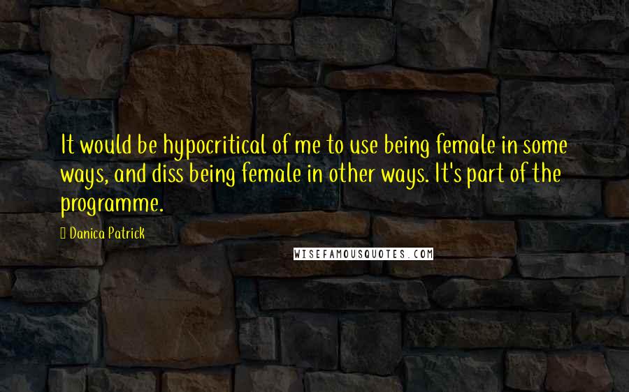 Danica Patrick Quotes: It would be hypocritical of me to use being female in some ways, and diss being female in other ways. It's part of the programme.