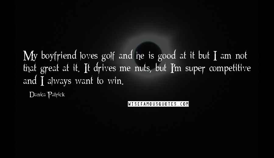 Danica Patrick Quotes: My boyfriend loves golf and he is good at it but I am not that great at it. It drives me nuts, but I'm super competitive and I always want to win.