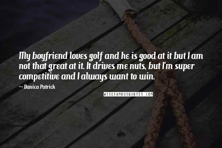 Danica Patrick Quotes: My boyfriend loves golf and he is good at it but I am not that great at it. It drives me nuts, but I'm super competitive and I always want to win.