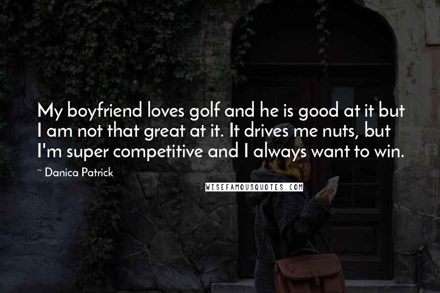 Danica Patrick Quotes: My boyfriend loves golf and he is good at it but I am not that great at it. It drives me nuts, but I'm super competitive and I always want to win.