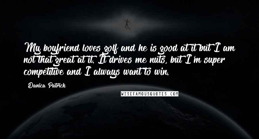 Danica Patrick Quotes: My boyfriend loves golf and he is good at it but I am not that great at it. It drives me nuts, but I'm super competitive and I always want to win.