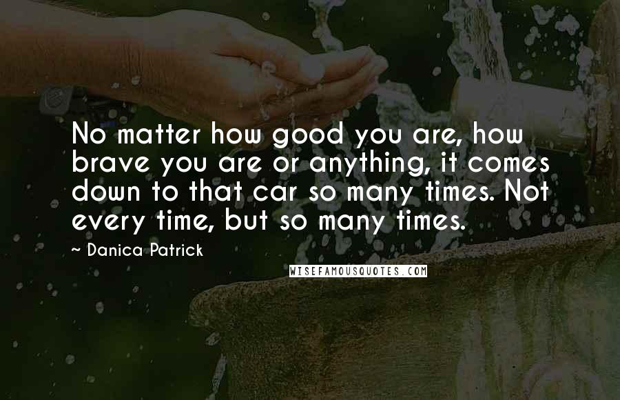 Danica Patrick Quotes: No matter how good you are, how brave you are or anything, it comes down to that car so many times. Not every time, but so many times.