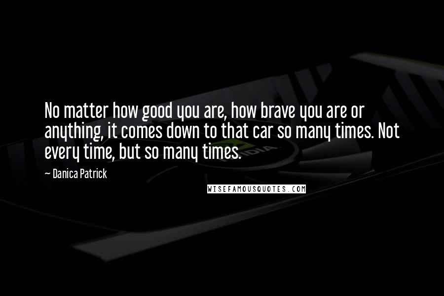Danica Patrick Quotes: No matter how good you are, how brave you are or anything, it comes down to that car so many times. Not every time, but so many times.