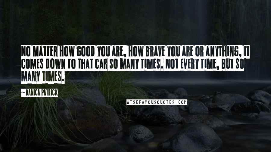 Danica Patrick Quotes: No matter how good you are, how brave you are or anything, it comes down to that car so many times. Not every time, but so many times.