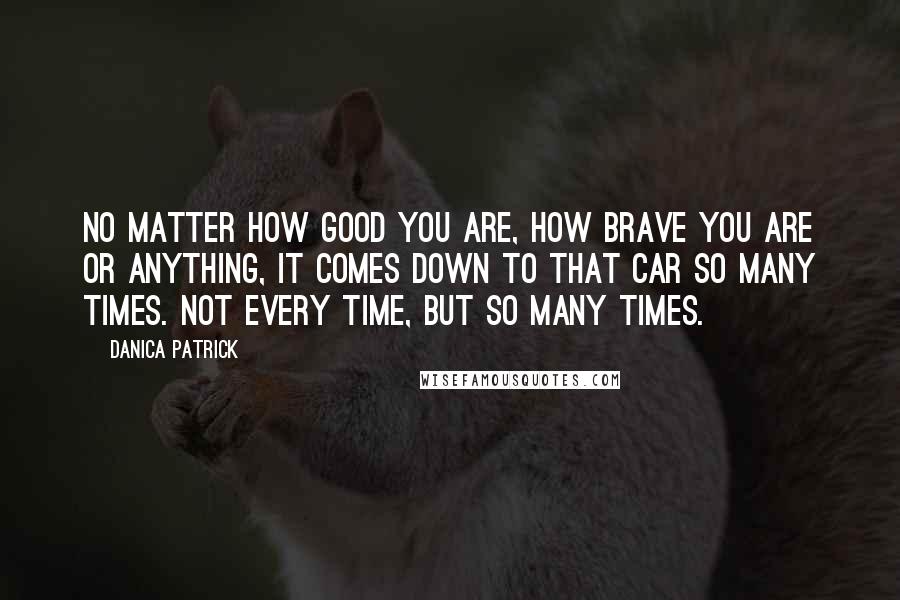 Danica Patrick Quotes: No matter how good you are, how brave you are or anything, it comes down to that car so many times. Not every time, but so many times.