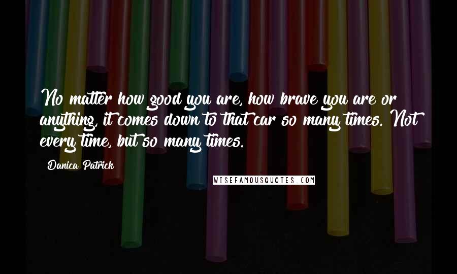 Danica Patrick Quotes: No matter how good you are, how brave you are or anything, it comes down to that car so many times. Not every time, but so many times.