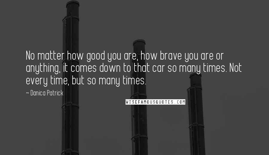 Danica Patrick Quotes: No matter how good you are, how brave you are or anything, it comes down to that car so many times. Not every time, but so many times.