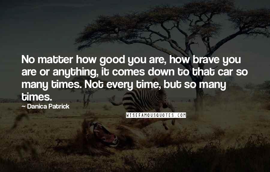 Danica Patrick Quotes: No matter how good you are, how brave you are or anything, it comes down to that car so many times. Not every time, but so many times.