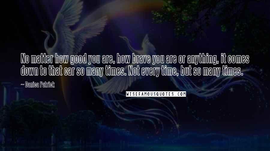 Danica Patrick Quotes: No matter how good you are, how brave you are or anything, it comes down to that car so many times. Not every time, but so many times.