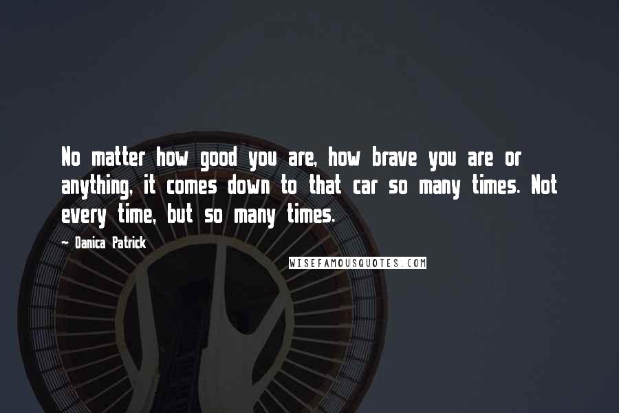 Danica Patrick Quotes: No matter how good you are, how brave you are or anything, it comes down to that car so many times. Not every time, but so many times.