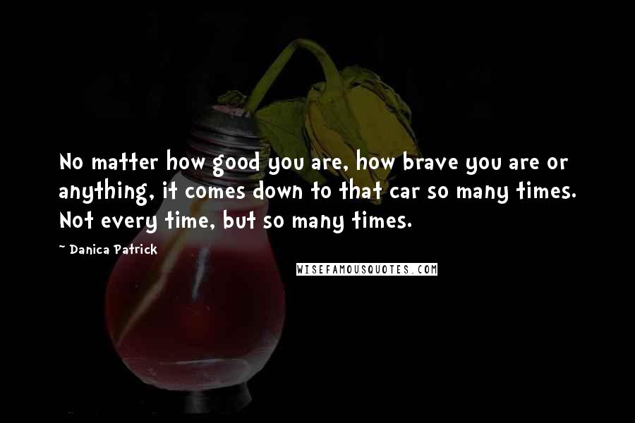 Danica Patrick Quotes: No matter how good you are, how brave you are or anything, it comes down to that car so many times. Not every time, but so many times.