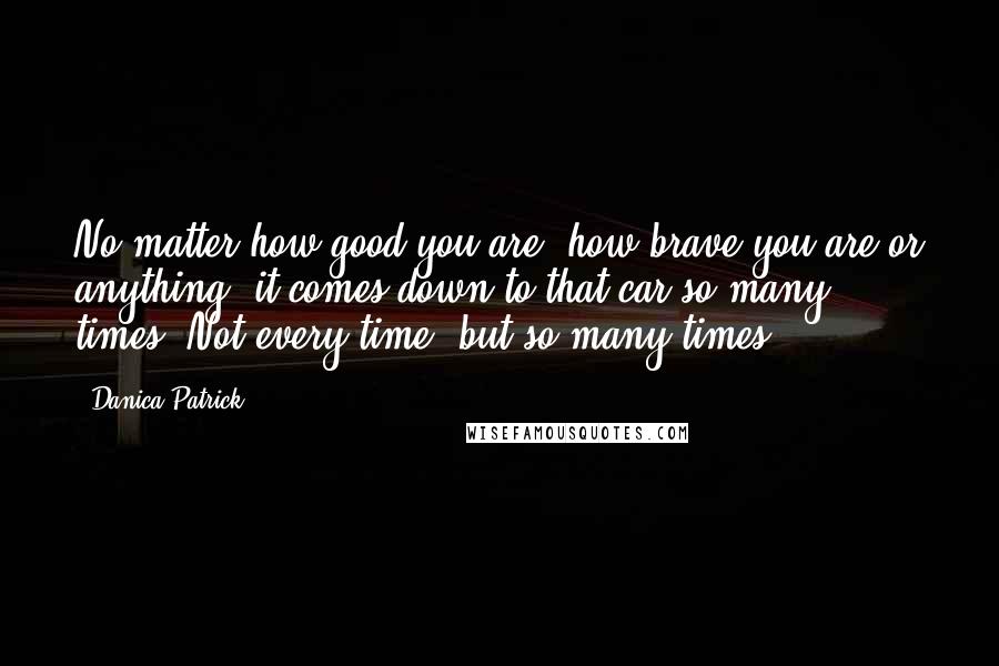 Danica Patrick Quotes: No matter how good you are, how brave you are or anything, it comes down to that car so many times. Not every time, but so many times.