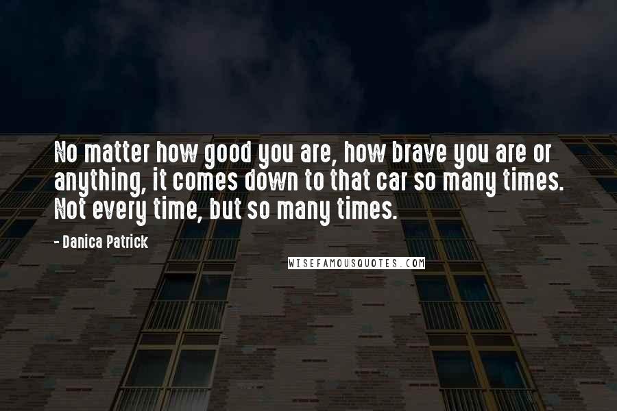 Danica Patrick Quotes: No matter how good you are, how brave you are or anything, it comes down to that car so many times. Not every time, but so many times.