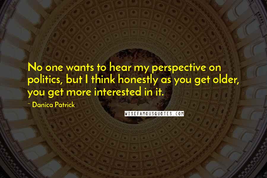 Danica Patrick Quotes: No one wants to hear my perspective on politics, but I think honestly as you get older, you get more interested in it.