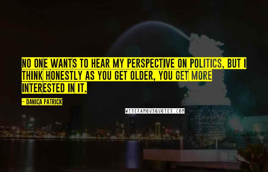 Danica Patrick Quotes: No one wants to hear my perspective on politics, but I think honestly as you get older, you get more interested in it.