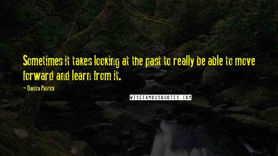 Danica Patrick Quotes: Sometimes it takes looking at the past to really be able to move forward and learn from it.