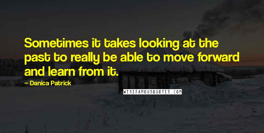 Danica Patrick Quotes: Sometimes it takes looking at the past to really be able to move forward and learn from it.