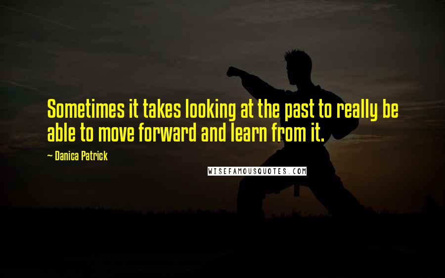 Danica Patrick Quotes: Sometimes it takes looking at the past to really be able to move forward and learn from it.