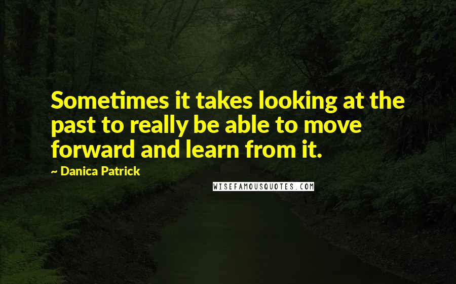 Danica Patrick Quotes: Sometimes it takes looking at the past to really be able to move forward and learn from it.