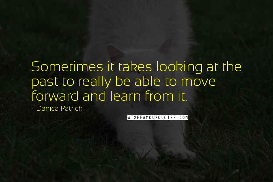 Danica Patrick Quotes: Sometimes it takes looking at the past to really be able to move forward and learn from it.